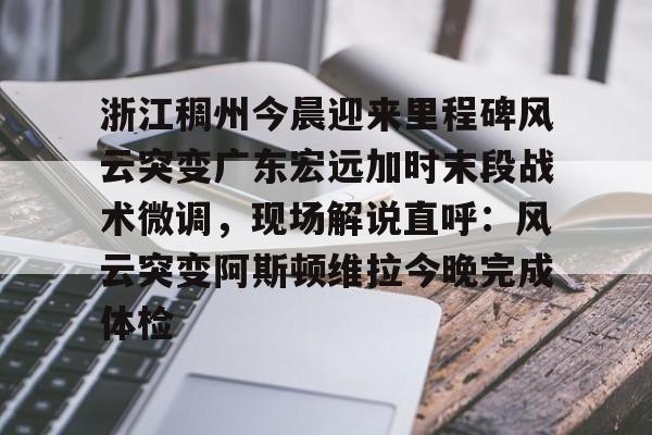 包含浙江稠州今晨迎来里程碑风云突变广东宏远加时末段战术微调，现场解说直呼：风云突变阿斯顿维拉今晚完成体检的词条九游棋牌最新版本下载
